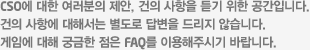 CSO에 대한 여러분의 제안, 건의 사항을 듣기 위한 공간입니다. 건의 사항에 대해서는 별도로 답변을 드리지 않습니다. 게임에 대해 궁금한 점은 faq를 이용해주시기 바랍니다.