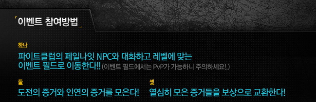 이벤트 참여방법 하나-파이트클럽의 페일나잇 NPC와 대화하고 레벨에 맞는 이벤트 필드로 이동한다!!(이벤트 필드에서는 PvP가 가능하니 주의하세요! 둘-도전의 증거와 인연의 증거를 모은다.! 셋 열심히 모은 증거들을 보상으로 교환한다.