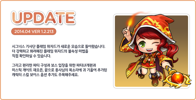 시그너스 기사단 플레임 위자드가 새로운 모습으로 돌아왔습니다. 더 강력하고 화려해진 플레임 위자드의 불속성 마법을 직접 확인하실 수 있습니다. 그리고 편리한 파티 구성과 보스 입장을 위한 파티UI개편과 미스틱 게이트 재오픈, 끝으로 용사님의 목소리에 귀 기울여 추가된 캐릭터 스킬 보이스 옵션 추가도 주목해주세요.