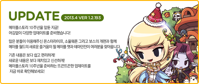 메이플스토리 10주년을 앞둔 지금! 어김없이 다양한 업데이트를 준비했습니다! 많은 분들이 이용해주신 몬스터라이프, 소울웨폰 그리고 보스의 개편과 함께 메이플 월드의 새로운 즐거움이 될 메이플 챗과 테마던전이 여러분을 찾아옵니다. 기존 내용은 보다 쉽고 편리하게! 새로운 내용은 보다 재치있고 신선하게! 메이플스토리 10주년을 준비하는 뜨끈뜨끈한 업데이트를 지금 바로 확인해보세요!
