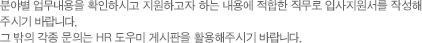 분야별 업무내용을 확인하시고 지원하고자 하는 내용에 적합한 직무로 입사지원서를 작성해 주시기 바랍니다. 그 밖의 각종 문의는 HR 도우미 게시판을 활용해주시기 바랍니다.