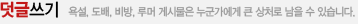 덧글쓰기 욕설, 도배, 비방, 루머 게시물은 누군가에게 큰 상처로 남을 수 있습니다.