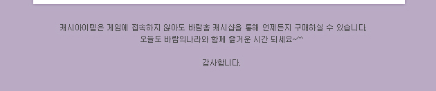 캐시아이템은 게임에 접속하지 않아도 바람홈 캐시샵을 통해 언제든지 구매하실 수 있습니다. 오늘도 바람의 나라와 함께 즐거운 시간 되세요~^^ 감사합니다.