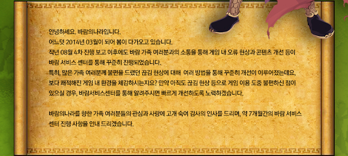 안녕하세요. 바람의나라입니다. 어느덧 2014년 03월이 되어 봄이 다가오고 있습니다. 작년 08월 4차 진행 보고 이후에도 바람 가족 여러분과의 소통을 통해 게임 내 오류 현상과 콘텐츠 개선 등이 바람 서비스 센터를 통해 꾸준히 진행되었습니다. 특히, 많은 가족 여러분께 불편을 드렸던 끊김 현상에 대해 여러 방법을 통해 꾸준히 개선이 이루어졌는데요, 보다 쾌적해진 게임 내 환경을 체감하시는지요? 만약 아직도 끊김 현상 등으로 게임 이용 도중 불편하신 점이 있으실 경우, 바람서비스센터를 통해 알려주시면 빠르게 개선하도록 노력하겠습니다. 바람의나라를 향한 가족 여러분들의 관심과 사랑에 고개 숙여 감사의 인사를 드리며, 약 7개월간의 바람 서비스 센터 진행 사항을 안내 드리겠습니다.
