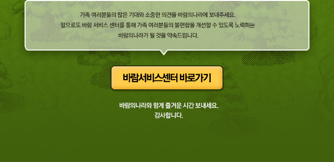 가족 여러분들의 많은 기대와 소중한 의견을 바람의나라에 보내주세요. 앞으로도 바람 서비스 센터를 통해 가족 여러분들의 불편함을 개선할 수 있도록 노력하는 바람의나라가 될 것을 약속드립니다. 바람의나라와 함게 즐거운 시간 보내세요. 감사합니다.