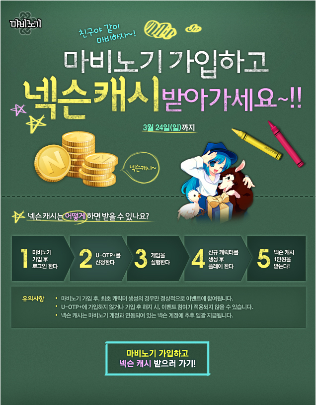 친구야 같이 마비하자~! 마비노기 가입하고 넥슨캐시 받아가세요~!! 3월 24일까지. 넥슨 캐시는 어떻게 하면 받을 수 있나요? 1:마비노기 가입 후 로그인 한다. 2:U-OTP+를 신청한다. 3:게임을 실행한다. 4:신규 캐릭터를 생성 후 플레이 한다. 5:넥슨 캐시 1만원을 받는다! 유의사항: 1.마비노기 가입 후, 최초 캐릭터 생성의 경우만 정상적으로 이벤트에 참여됩니다. 2.U-OTP+에 가입하지 않거나 가입 후 해지 시, 이벤트 참여가 적용되지 않을 수 있습니다. 3.넥슨 캐시는 마비노기 계정과 연동되어 있는 넥슨 계정에 추후 일괄 지급됩니다.
