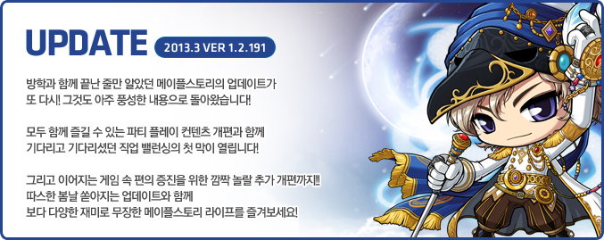방학과 함께 끝난 줄만 알았던 메이플스토리의 업데이트가 또 다시! 그것도 아주 풍성한 내용으로 돌아왔습니다! 모두가 함께 즐길 수 있는 파티 플레이 컨텐츠 개편과 함께 기다리고 기다리셨던 직업 밸런싱의 첫 막이 열립니다! 그리고 이어지는 게임 속 편의 증진을 위한 깜짝 놀랄 추가 개편까지!! 따스한 봄날 쏟아지는 업데이트와 함께 보다 다양한 재미로 무장한 메이플스토리 라이프를 즐겨보세요!